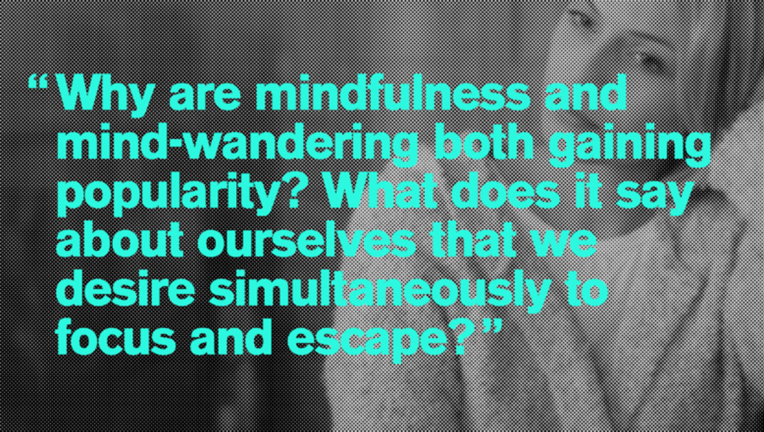 "Why are mindfulness and mind-wandering both gaining popularity? What does it say about ourselves that we desire simultaneously to focus and escape?"